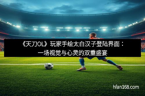 《天刀OL》玩家手绘太白汉子登陆界面:一场视觉与心灵的双重盛宴 《天刀OL》玩家手绘太白汉子登陆界面:一场视觉与心灵的双重盛宴